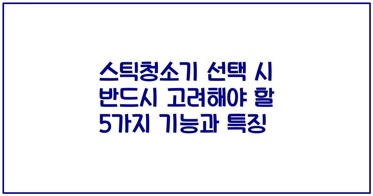 스틱청소기 선택 시 반드시 고려해야 할 5가지 기능과 특징