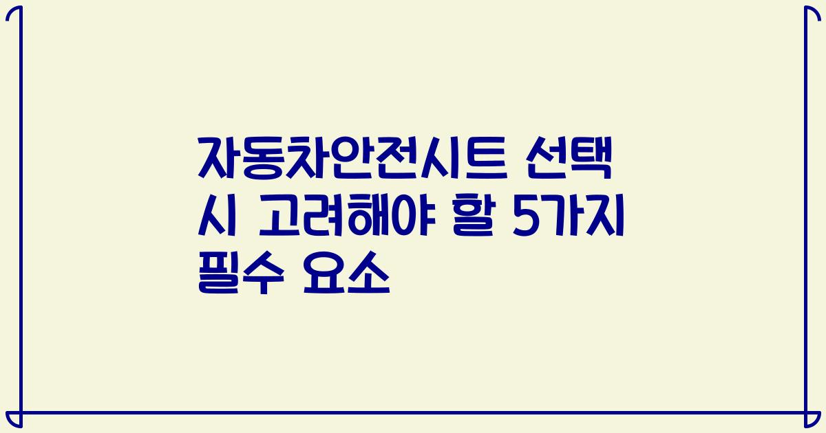 자동차안전시트 선택 시 고려해야 할 5가지 필수 요소