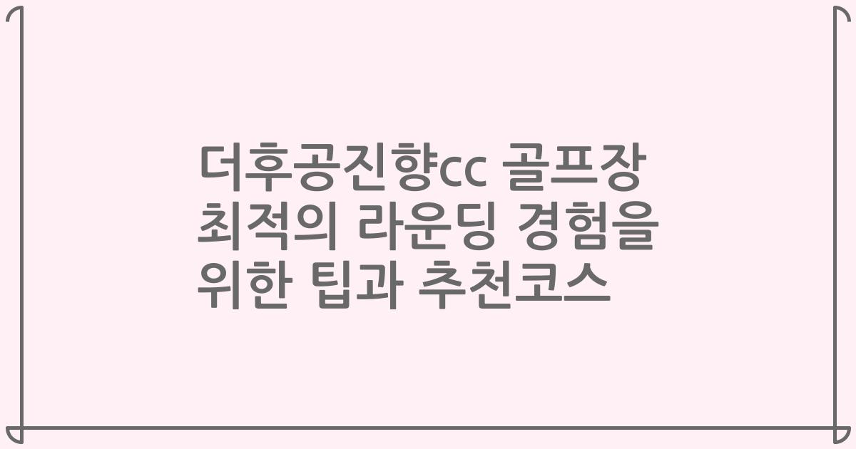 더후공진향cc 골프장 최적의 라운딩 경험을 위한 팁과 추천코스