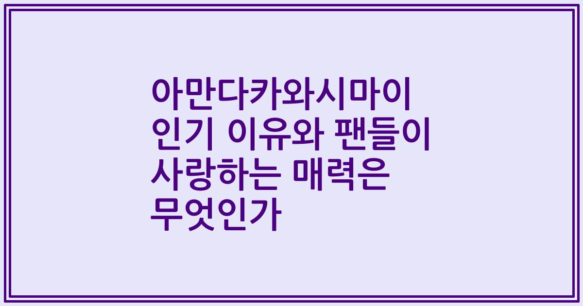 아만다카와시마이 인기 이유와 팬들이 사랑하는 매력은 무엇인가