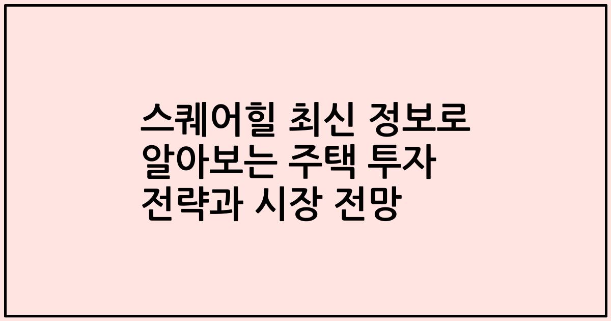 스퀘어힐 최신 정보로 알아보는 주택 투자 전략과 시장 전망